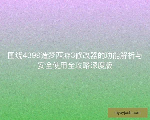 围绕4399造梦西游3修改器的功能解析与安全使用全攻略深度版