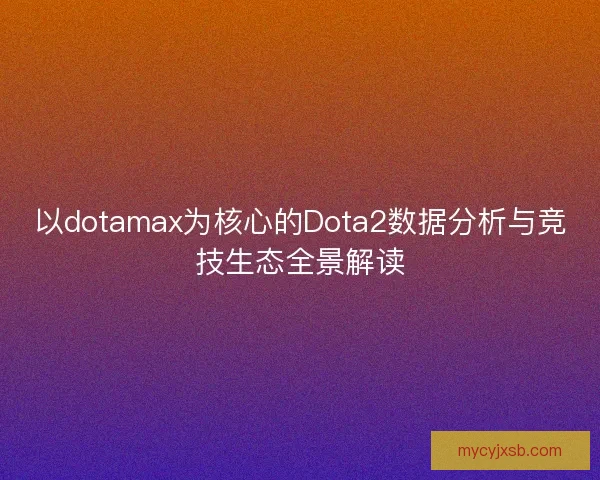 以dotamax为核心的Dota2数据分析与竞技生态全景解读